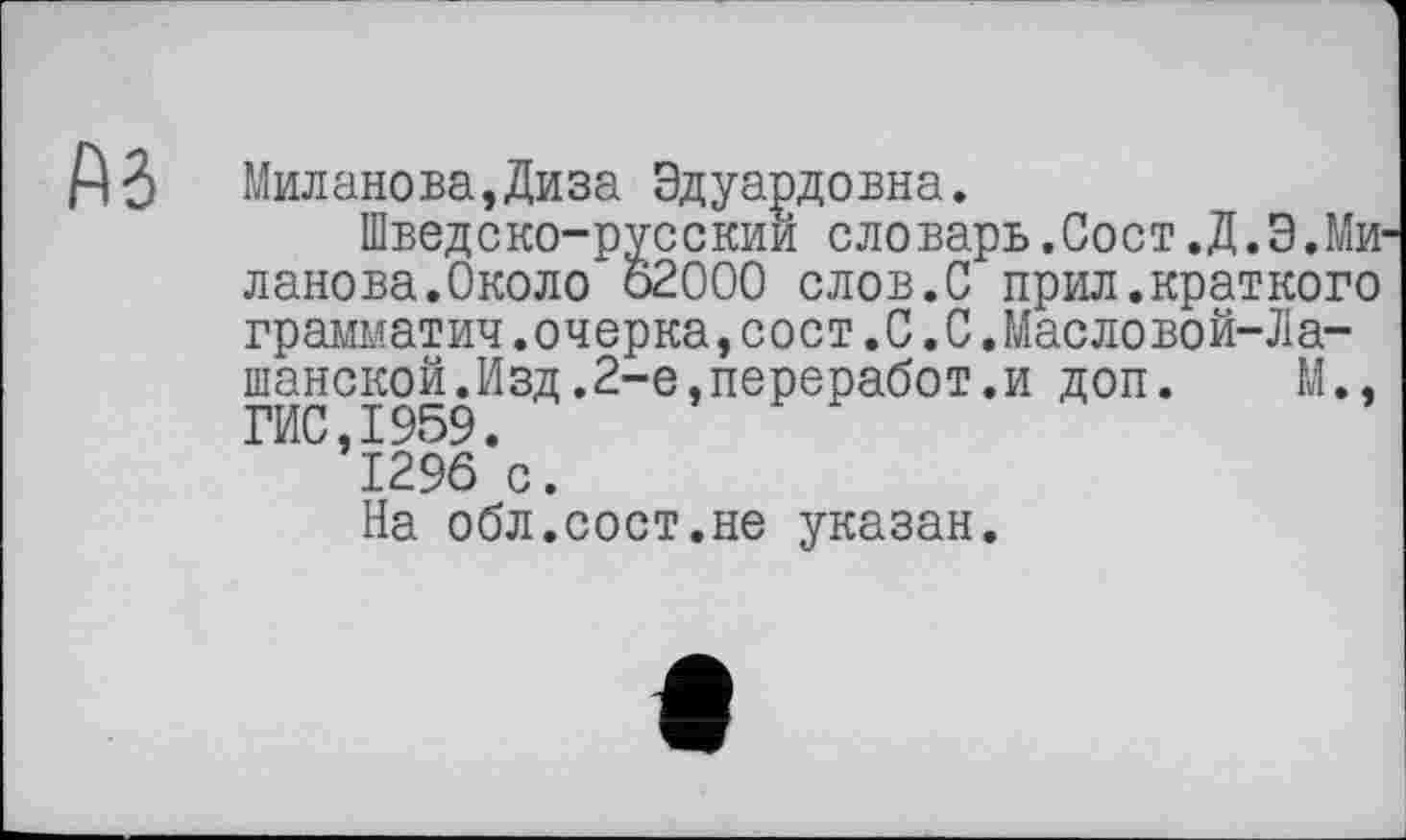 ﻿Миланова,Диза Эдуардовна.
Шведско-русскии словарь.Сост.Д.Э.Ми ланова.Около 62000 слов.С прил.краткого грамматич.очерка,сост.С.С.Масловой-Ла-шанской.Изд.2-е,переработ.и доп. М., ГИС,1959.
1296 с.
На обл.сост.не указан.